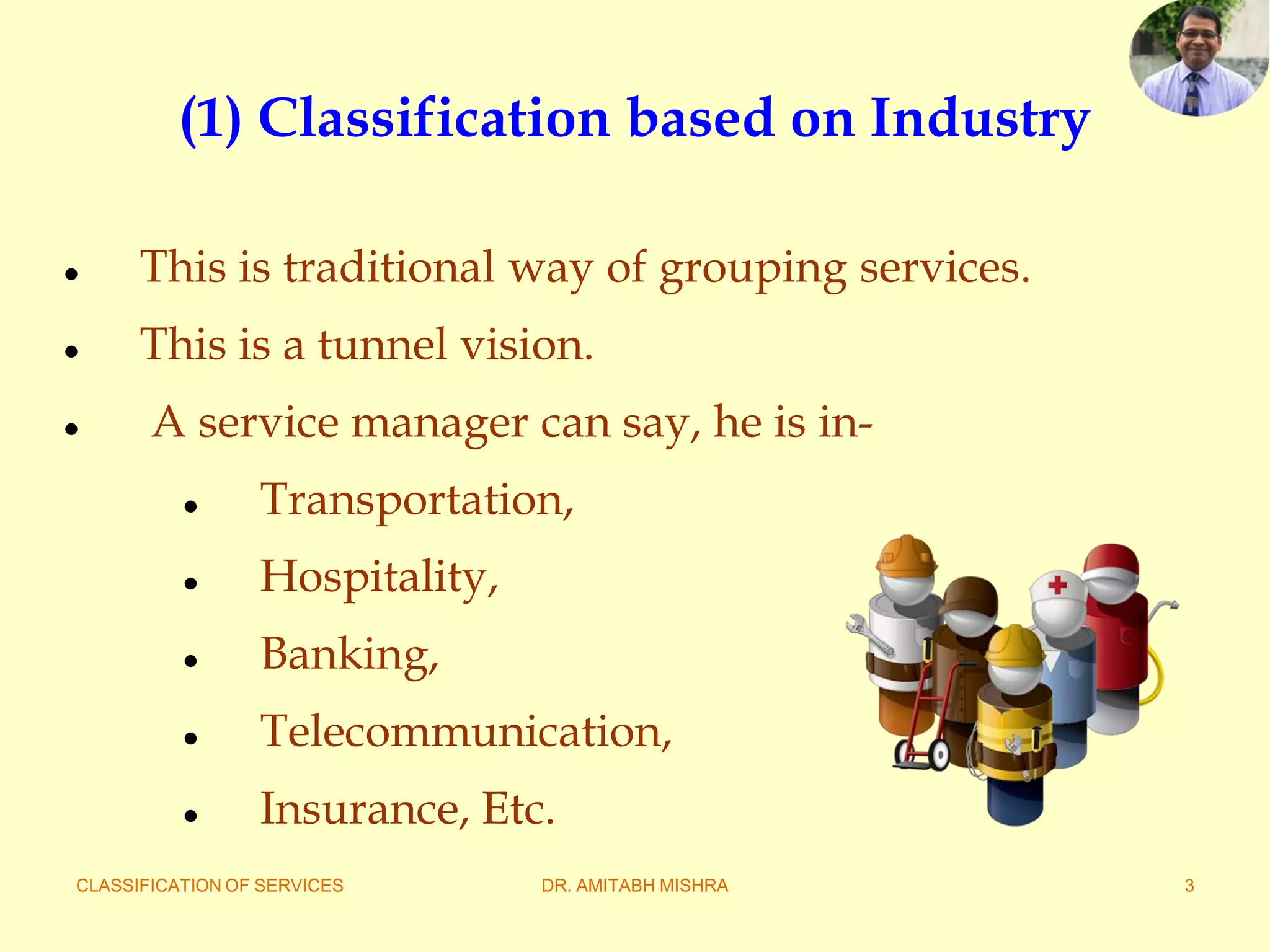 CLASSIFICATION OF SERVICES DR. AMITABH MISHRA 3
(1) Classification based on Industry
 This is traditional way of grouping services.
 This is a tunnel vision.
 A service manager can say, he is in-
 Transportation,
 Hospitality,
 Banking,
 Telecommunication,
 Insurance, Etc.
 