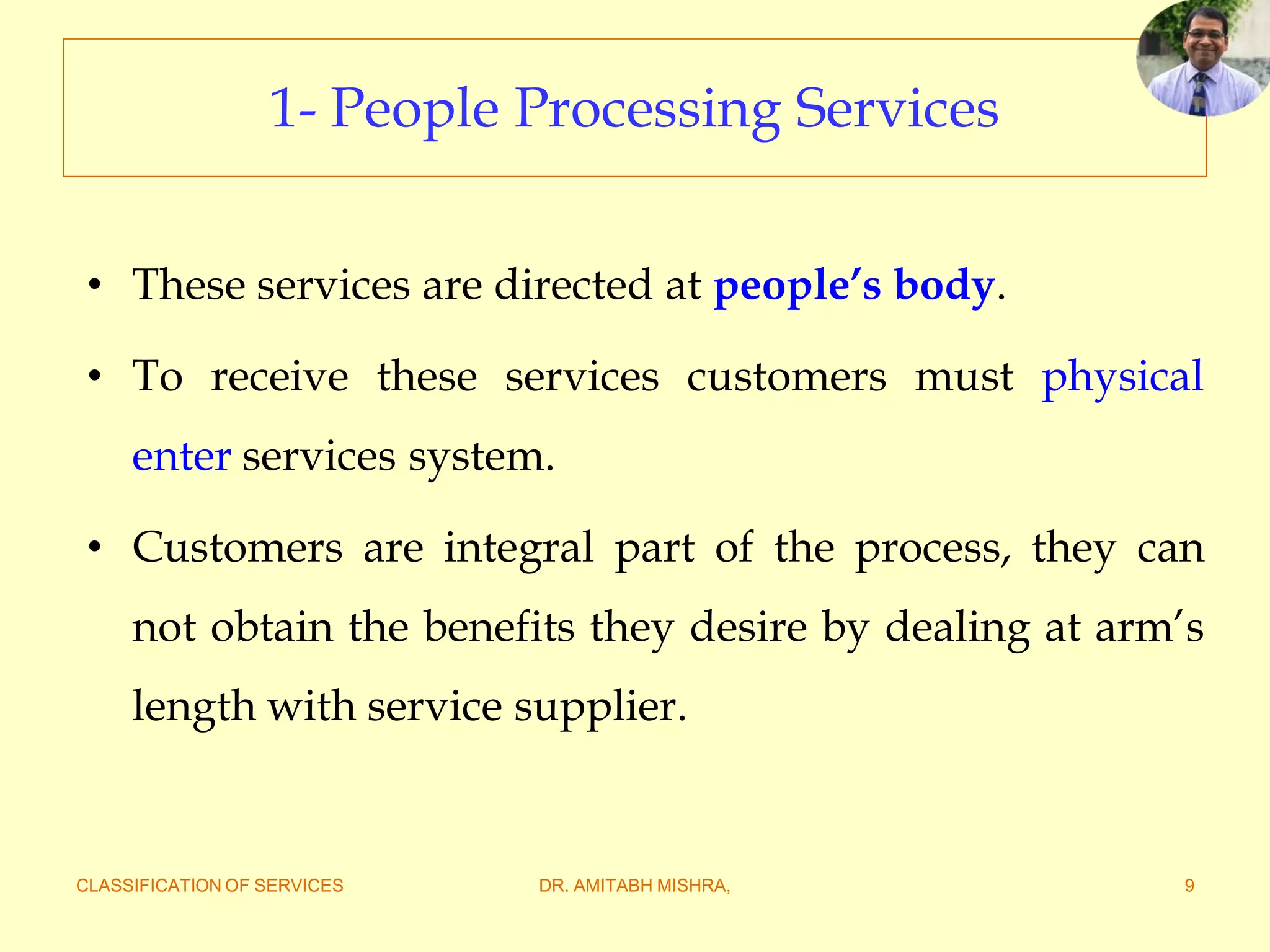 CLASSIFICATION OF SERVICES DR. AMITABH MISHRA, 9
1- People Processing Services
• These services are directed at people’s body.
• To receive these services customers must physical
enter services system.
• Customers are integral part of the process, they can
not obtain the benefits they desire by dealing at arm’s
length with service supplier.
 