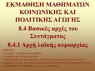 ΕΚΜΑΘΗΣΗ ΜΑΘΗΜΑΤΩΝ
ΚΟΙΝΩΝΙΚΗΣ ΚΑΙ
ΠΟΛΙΤΙΚΗΣ ΑΓΩΓΗΣ
8.4 Βασικές αρχές του
Συντάγματος
8.4.1 Αρχή λαϊκής κυριαρχίας
ΟΔΗΓΙΕΣ:
1. Διαβάστε το μάθημα από το βιβλίο.
2. Διαβάστε την πρώτη διαφάνεια.
3. Προσπαθήστε να συμπληρώσετε τα κενά της δεύτερης διαφάνειας. Αν δεν τα
καταφέρετε, γυρίστε στην πρώτη διαφάνεια, διαβάστε την πάλι και προσπαθείστε ξανά.
4. Επαναλάβετε τη διαδικασία για όλες τις διαφάνειες.
 