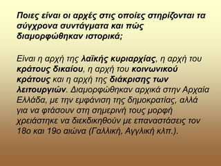 Ποιες είναι οι αρχές στις οποίες στηρίζονται τα
σύγχρονα συντάγματα και πώς
διαμορφώθηκαν ιστορικά;
Είναι η αρχή της λαϊκής κυριαρχίας, η αρχή του
κράτους δικαίου, η αρχή του κοινωνικού
κράτους και η αρχή της διάκρισης των
λειτουργιών. Διαμορφώθηκαν αρχικά στην Αρχαία
Ελλάδα, με την εμφάνιση της δημοκρατίας, αλλά
για να φτάσουν στη σημερινή τους μορφή
χρειάστηκε να διεκδικηθούν με επαναστάσεις τον
18ο και 19ο αιώνα (Γαλλική, Αγγλική κλπ.).
 