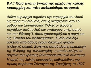 8.4.1 Ποια είναι η έννοια της αρχής της λαϊκής
κυριαρχίας και πότε καθιερώθηκε ιστορικά;
Λαϊκή κυριαρχία σημαίνει την κυριαρχία του λαού
ως προς την εξουσία, όπως αναφέρεται στο 1ο
άρθρο του Συντάγματος (“Όλες οι εξουσίες
πηγάζουν από το λαό και υπάρχουν υπέρ αυτού
και του Έθνους”), όπου χαρακτηρίζεται η αρχή και
ως “θεμέλιο του πολιτεύματος”. Η εξουσία δηλ.
ασκείται από όσους έχουν δικαίωμα ψήφου
(εκλογικό σώμα). Συνέπεια αυτού είναι η εφαρμογή
της θέλησης της πλειοψηφίας, η οποία εκλέγει τα
όργανα του κράτους (αντιπροσωπευτικό σύστημα).
Η αρχή της λαϊκής κυριαρχίας καθιερώθηκε για
πρώτη φορά στο Σύνταγμα της Τροιζήνας το 1827.
 