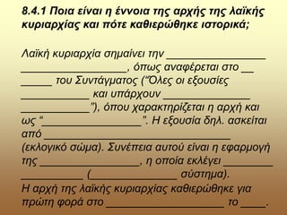 8.4.1 Ποια είναι η έννοια της αρχής της λαϊκής
κυριαρχίας και πότε καθιερώθηκε ιστορικά;
Λαϊκή κυριαρχία σημαίνει την ________________
_________________, όπως αναφέρεται στο __
_____ του Συντάγματος (“Όλες οι εξουσίες
___________ και υπάρχουν ______________
___________”), όπου χαρακτηρίζεται η αρχή και
ως “________________”. Η εξουσία δηλ. ασκείται
από ______________________________
(εκλογικό σώμα). Συνέπεια αυτού είναι η εφαρμογή
της ________________, η οποία εκλέγει ________
__________ (______________ σύστημα).
Η αρχή της λαϊκής κυριαρχίας καθιερώθηκε για
πρώτη φορά στο ___________________ το ____.
 