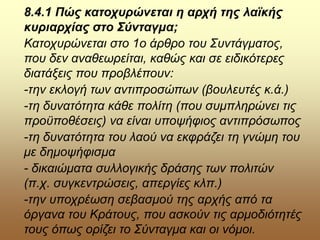 8.4.1 Πώς κατοχυρώνεται η αρχή της λαϊκής
κυριαρχίας στο Σύνταγμα;
Κατοχυρώνεται στο 1ο άρθρο του Συντάγματος,
που δεν αναθεωρείται, καθώς και σε ειδικότερες
διατάξεις που προβλέπουν:
-την εκλογή των αντιπροσώπων (βουλευτές κ.ά.)
-τη δυνατότητα κάθε πολίτη (που συμπληρώνει τις
προϋποθέσεις) να είναι υποψήφιος αντιπρόσωπος
-τη δυνατότητα του λαού να εκφράζει τη γνώμη του
με δημοψήφισμα
- δικαιώματα συλλογικής δράσης των πολιτών
(π.χ. συγκεντρώσεις, απεργίες κλπ.)
-την υποχρέωση σεβασμού της αρχής από τα
όργανα του Κράτους, που ασκούν τις αρμοδιότητές
τους όπως ορίζει το Σύνταγμα και οι νόμοι.
 