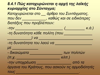 8.4.1 Πώς κατοχυρώνεται η αρχή της λαϊκής
κυριαρχίας στο Σύνταγμα;
Κατοχυρώνεται στο __ άρθρο του Συντάγματος,
που δεν ___________, καθώς και σε ειδικότερες
διατάξεις που προβλέπουν:
-την ______________________ (_________ κ.ά.)
-τη δυνατότητα κάθε πολίτη (που _____________
___________) να _________________________
-τη δυνατότητα του λαού να _________________
με ____________
- δικαιώματα _______________ των πολιτών
(π.χ. ____________________ κλπ.)
-την υποχρέωση ________________ από τα
όργανα του Κράτους, που ασκούν τις αρμοδιότητές
τους _____________________________.
 