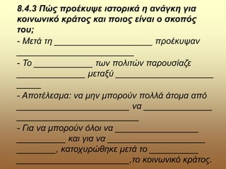 8.4.3 Πώς προέκυψε ιστορικά η ανάγκη για
κοινωνικό κράτος και ποιος είναι ο σκοπός
του;
- Μετά τη ____________________ προέκυψαν
________________________
- Το ____________ των πολιτών παρουσίαζε
______________ μεταξύ ____________________
_____
- Αποτέλεσμα: να μην μπορούν πολλά άτομα από
_______________________ να ______________
_________________________
- Για να μπορούν όλοι να _________________
__________ και για να ____________________
________, κατοχυρώθηκε μετά το __________
_______________________,το κοινωνικό κράτος.
 