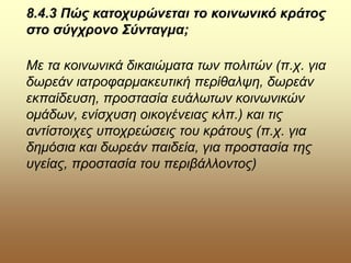 8.4.3 Πώς κατοχυρώνεται το κοινωνικό κράτος
στο σύγχρονο Σύνταγμα;
Με τα κοινωνικά δικαιώματα των πολιτών (π.χ. για
δωρεάν ιατροφαρμακευτική περίθαλψη, δωρεάν
εκπαίδευση, προστασία ευάλωτων κοινωνικών
ομάδων, ενίσχυση οικογένειας κλπ.) και τις
αντίστοιχες υποχρεώσεις του κράτους (π.χ. για
δημόσια και δωρεάν παιδεία, για προστασία της
υγείας, προστασία του περιβάλλοντος)
 