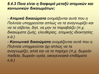 8.4.3 Ποια είναι η διαφορά μεταξύ ατομικών και
κοινωνικών δικαιωμάτων;
- Ατομικά δικαιώματα ονομάζονται αυτά που η
Πολιτεία υποχρεούται απλώς να τα αναγνωρίζει και
να τα σέβεται, δηλ. να μην τα παραβιάζει (π.χ.
δικαιώματα ζωής, ελευθερίας, ατομικής ιδιοκτησίας
κ.ά.)
- Κοινωνικά δικαιώματα ονομάζονται αυτά που η
Πολιτεία υποχρεούται όχι απλώς να τα
αναγνωρίζει, αλλά και να τα παρέχει (π.χ. δωρεάν
παιδεία, δωρεάν υγεία, οικογενειακά επιδόματα
κ.ά.)
 