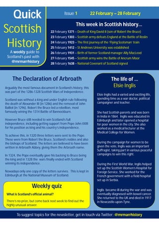 Quick
Scottish
History
Issue 1 22 February – 28 February
This week in Scottish history…
22 February 1371 – Death of King David II (son of Robert the Bruce)
23 February 1303 – Scottish army defeats England at the Battle of Roslin
24 February 1923 – The first journey of the ‘Flying Scotsman’ train
25 February 1412 – St Andrews University was established
26 February 1931 – Birth of former Scotland manager Ally MacLeod
27 February 1545 – Scottish army wins the Battle of Ancrum Moor
28 February 1638 – National Covenant of Scotland signed
A weekly guide to
Scotland’s past with
@mrmarrhistory
Weekly quiz
What is Scotland’s official animal?
There’s no prize, but come back next week to find out the
highly unusual answer.
The life of …
Elsie Inglis
Elsie Inglis had a varied and exciting life,
spending time as a war doctor, political
campaigner and teacher.
She had Scottish parents and was born
in India in 1864. Inglis was educated in
Edinburgh and later opened a hospital
for poor women in the city. She also
worked as a medical lecturer at the
Medical College for Women.
During the campaign for women to be
given the vote, Inglis was an important
Suffragist, taking part in various peaceful
campaigns to win this right.
During the First World War, Inglis helped
set up the Scottish Women’s Hospital for
Foreign Service. She worked for the
French government with a field hospital
set up in Serbia.
Inglis became ill during the war and was
eventually diagnosed with bowel cancer.
She returned to the UK and died in 1917
in Newcastle-upon-Tyne.
The Declaration of Arbroath
Arguably the most famous document in Scotland’s history, this
was part of the 1286-1328 Scottish Wars of Independence.
Scotland was without a king and under English rule following
the death of Alexander III (in 1286) and the removal of John
Balliol (in 1296). Robert the Bruce led a rebellion, most
famously wining the 1314 Battle of Bannockburn.
However Bruce still needed to win Scotland’s full
independence, including getting support from Pope John XXIII
for his position as king and his country’s independence.
To achieve this, in 1320 three letters were sent to the Pope.
These were from Robert the Bruce, Scotland’s nobles and also
the bishops of Scotland. The letters are believed to have been
written in Arbroath Abbey, giving them the Arbroath name.
In 1324, the Pope eventually gave his backing to Bruce being
the king and in 1328 the wars finally ended with Scotland
winning its independence.
Nowadays only one copy of the letters survives. This is kept in
Edinburgh,at the National Museum of Scotland.
To suggest topics for the newsletter, get in touch via Twitter: @mrmarrhistory
 
