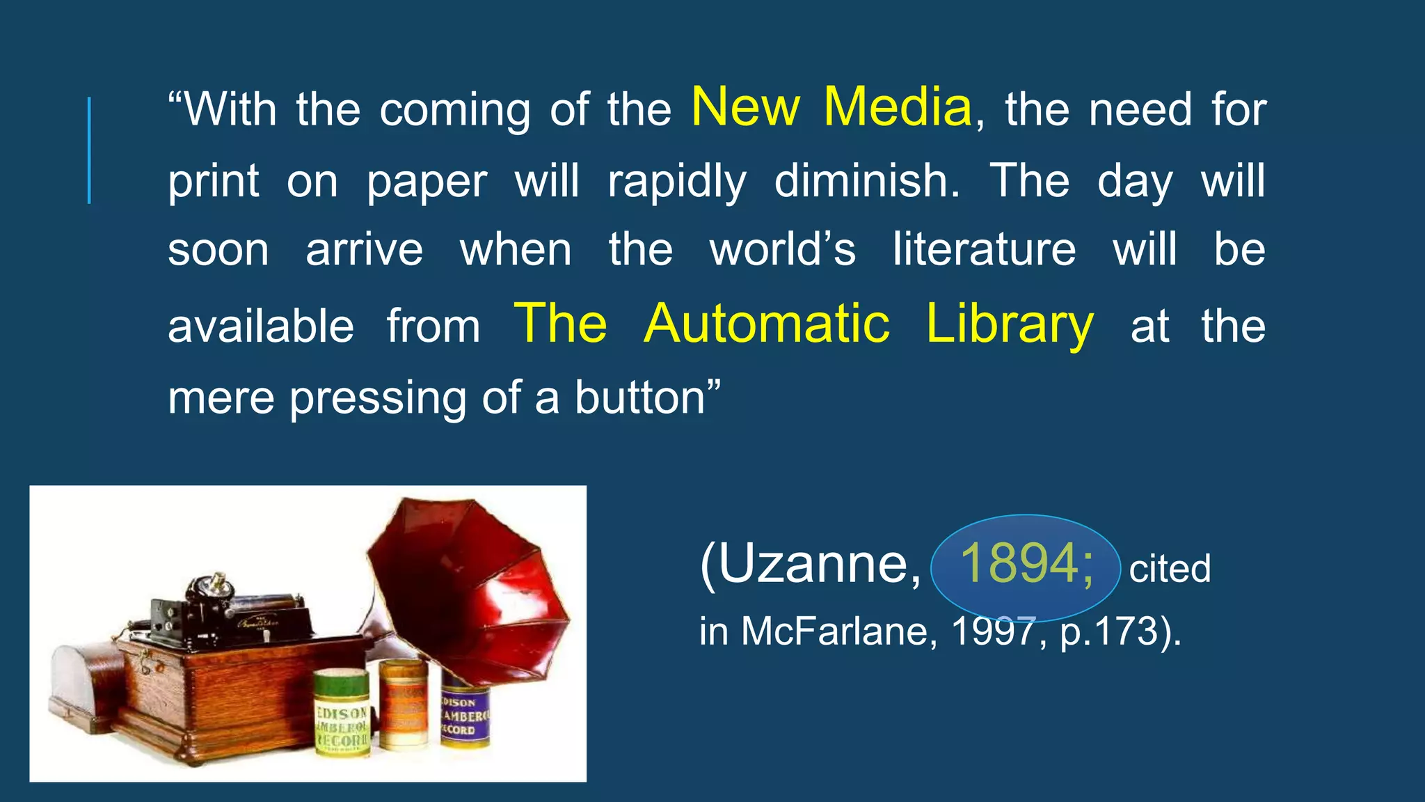 (Uzanne, 1894; cited
in McFarlane, 1997, p.173).
“With the coming of the New Media, the need for
print on paper will rapidly diminish. The day will
soon arrive when the world’s literature will be
available from The Automatic Library at the
mere pressing of a button”
 