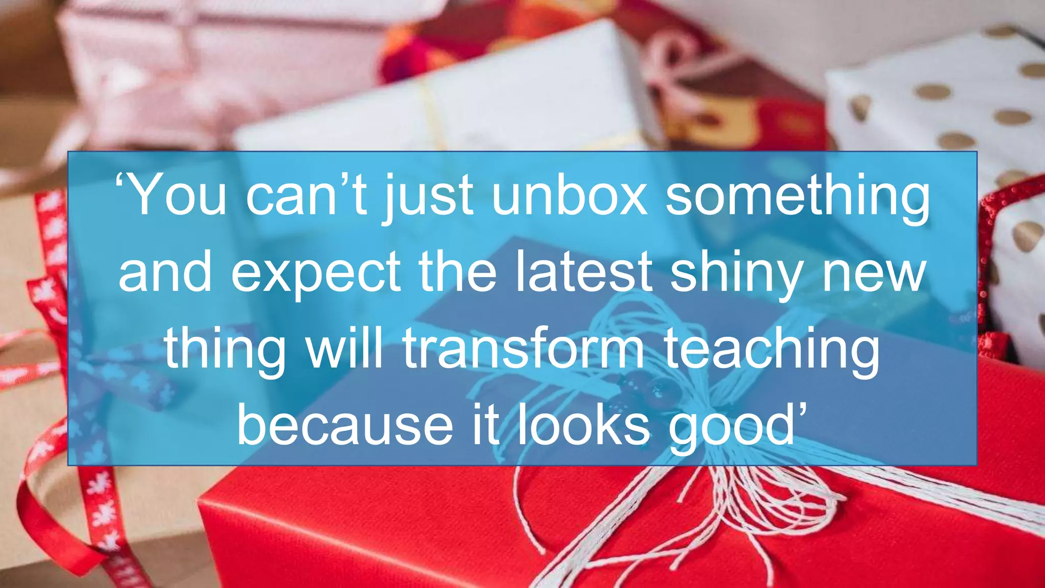 ‘You can’t just unbox something
and expect the latest shiny new
thing will transform teaching
because it looks good’
 