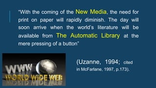“With the coming of the New Media, the need for
print on paper will rapidly diminish. The day will
soon arrive when the world’s literature will be
available from The Automatic Library at the
mere pressing of a button”
(Uzanne, 1994; cited
in McFarlane, 1997, p.173).
 