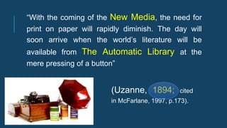 (Uzanne, 1894; cited
in McFarlane, 1997, p.173).
“With the coming of the New Media, the need for
print on paper will rapidly diminish. The day will
soon arrive when the world’s literature will be
available from The Automatic Library at the
mere pressing of a button”
 