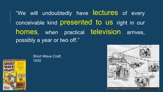 “We will undoubtedly have lectures of every
conceivable kind presented to us right in our
homes, when practical television arrives,
possibly a year or two off.”
Short Wave Craft,
1935
 