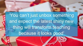 ‘You can’t just unbox something
and expect the latest shiny new
thing will transform teaching
because it looks good’
 