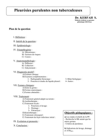 Dr. KERFAH S.
Médecin résidente en pneumo-
phtisiologie EHUOran
Plan de la question
I. Définition :
II. Intérêt de la question :
III. Epidémiologie :
IV. Etiopathogénie :
A) Mécanismes :
B) Facteurs de risques:
C) Causes :
V. Anatomopathologie :
A) Diffusion :
B) Collection :
C) Enkystement :
VI. Diagnostic positif :
A)Examen clinique:
B) Examens complémentaires :
1- Radiographie thoracique : 3- Bilan biologique :
2- Ponction et études du liquide pleural : 4- Autres :
VII. Formes cliniques:
A)Selon le germe :
B) Formes anatomiques :
C) Formes abatardies :
VIII. Traitement :
A)Traitement général adapté au terrain :
B) Antibiothérapie :
C) Traitement locale :
1- Ponctions et lavage:
2- Drainage :
3- Fibrinolyse :
D)Kinésithérapie :
E) Traitement chirurgical :
F) Traitement du foyer infectieux initial :
IX. Evolution et pronostic :
X. Conclusion :
Pleurésies purulentes non tuberculeuses
Objectifs pédagogiques :
a) Les stades évolutifs de la PP.
- Recherche le BK autant que les
autres germes.
- Critères de purulence.
b) Indications du lavage, drainage
et ATBthpie.
 