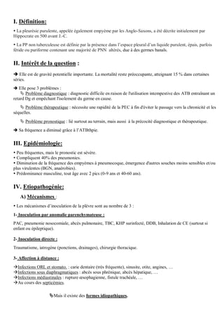 I. Définition:
 La pleurésie purulente, appelée également empyème par les Anglo-Saxons, a été décrite initialement par
Hippocrate en 500 avant J.-C.
 La PP non tuberculeuse est définie par la présence dans l’espace pleural d’un liquide purulent, épais, parfois
fétide ou puriforme contenant une majorité de PNN altérés, due à des germes banals.
II. Intérêt de la question :
 Elle est de gravité potentielle importante. La mortalité reste préoccupante, atteignant 15 % dans certaines
séries.
 Elle pose 3 problèmes :
 Problème diagnostique : diagnostic difficile en raison de l'utilisation intempestive des ATB entraînant un
retard Dg et empêchant l'isolement du germe en cause.
 Problème thérapeutique : nécessite une rapidité de la PEC à fin d'éviter le passage vers la chronicité et les
séquelles.
 Problème pronostique : lié surtout au terrain, mais aussi à la précocité diagnostique et thérapeutique.
 Sa fréquence a diminué grâce à l’ATBthpie.
III. Epidémiologie:
 Peu fréquentes, mais le pronostic est sévère.
 Compliquent 40% des pneumonies.
 Diminution de la fréquence des empyèmes à pneumocoque, émergence d'autres souches moins sensibles et/ou
plus virulentes (BGN, anaérobies).
 Prédominance masculine, tout âge avec 2 pics (0-9 ans et 40-60 ans).
IV. Etiopathogénie:
A) Mécanismes :
 Les mécanismes d’inoculation de la plèvre sont au nombre de 3 :
1- Inoculation par anomalie parenchymateuse :
PAC, pneumonie nosocomiale, abcès pulmonaire, TBC, KHP surinfecté, DDB, Inhalation de CE (surtout si
enfant ou épileptique).
2- Inoculation directe :
Traumatisme, iatrogène (ponctions, drainages), chirurgie thoracique.
3- Affection à distance :
Infections ORL et stomato. : carie dentaire (très fréquente), sinusite, otite, angines, …
Infections sous diaphragmatiques : abcès sous phrénique, abcès hépatique, …
Infections médiastinales : rupture œsophagienne, fistule trachéale, …
Au cours des septicémies.
Mais il existe des formes idiopathiques.
 