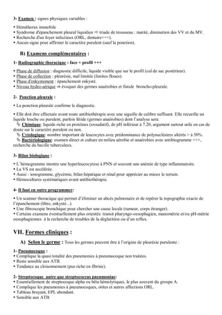 3- Examen : signes physiques variables :
 Hémithorax immobile
 Syndrome d'épanchement pleural liquidien  triade de trousseau : matité, diminution des VV et du MV.
 Recherche d'un foyer infectieux (ORL, dentaire+++).
 Aucun signe pour affirmer le caractère purulent (sauf la ponction).
B) Examens complémentaires :
1- Radiographie thoracique : face + profil +++
 Phase de diffusion : diagnostic difficile, liquide visible que sur le profil (cul de sac postérieur).
 Phase de collection : pleurésie, mal limitée (limites floues).
 Phase d'enkystement : épanchement enkysté.
 Niveau hydro-aérique ⇒ évoquer des germes anaérobies et fistule broncho-pleurale.
2- Ponction pleurale :
 La ponction pleurale confirme le diagnostic.
 Elle doit être effectuée avant toute antibiothérapie avec une aiguille de calibre suffisant. Elle recueille un
liquide louche ou purulent, parfois fétide (germes anaérobies) dont l’analyse sera:
 Chimique: liquide riche en protéines (exsudatif), de pH inférieur à 7.20, argument surtout utile en cas de
doute sur le caractère purulent ou non.
 Cytologique: nombre important de leucocytes avec prédominance de polynucléaires altérés > à 50%.
 Bactériologique: examen direct et culture en milieu aérobie et anaérobies avec antibiogramme +++,
recherche du bacille tuberculeux.
3- Bilan biologique :
 L’hémogramme montre une hyperleucocytose à PNN et souvent une anémie de type inflammatoire.
 La VS est accélérée.
 Aussi : ionogramme, glycémie, bilan hépatique et rénal pour apprécier au mieux le terrain.
 Hémocultures systématiques avant antibiothérapie.
4- Il faut en outre programmer:
 Un scanner thoracique qui permet d’éliminer un abcès pulmonaire et de repérer la topographie exacte de
l’épanchement (libre, enkysté...).
 Une fibroscopie bronchique pour chercher une cause locale (tumeur, corps étranger).
 Certains examens éventuellement plus orientés: transit pharyngo-oesophagien, manométrie et/ou pH-mètrie
oesophagiennes à la recherche de troubles de la déglutition ou d’un reflux.
VII. Formes cliniques :
A) Selon le germe : Tous les germes peuvent être à l’origine de pleurésie purulente :
1- Pneumocoque :
 Complique la quasi totalité des pneumonies à pneumocoque non traitées.
 Reste sensible aux ATB.
 Tendance au cloisonnement (pus riche en fibrine).
2- Streptocoque autre que streptococcus pneumoniae:
 Essentiellement de streptocoque alpha ou bêta hémolytiques, le plus souvent du groupe A.
 Complique les pneumonies à pneumocoques, otites et autres affections ORL.
 Tableau bruyant, EPL abondant.
 Sensible aux ATB.
 