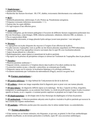 3- Staphylocoque :
 Surtout chez l'enfant.
 Rechercher des facteurs favorisant : ID, CTC, diabète, toxicomanie (héroïnomanie avec endocardite).
4- BGN :
 Klebsiella pneumoniae, entérocoque, E.coli, Proteus sp, Pseudomonas aeruginosa.
 Fréquence croissante (infections nosocomiales +++).
 Surtout chez les sujets débilités.
 Il s’agit toujours d’une affection grave.
5- Anaérobies :
 Germes endogènes, qui deviennent pathogènes à l'occasion de différents facteurs (suppuration pulmonaire lors
d'un néo bronchique, corps étranger, DDB, infarctus pulmonaire, inhalation, infection ORL ou dentaire…).
 Pus et expectoration fétide.
 Pneumopathie nécrosante, et image pleurale hydro-aérique (avant toute ponction = non iatrogène).
6- Mycoses :
 L’aspergillose est la plus fréquente des mycoses à l’origine d’une affection de la plèvre.
 Le plus souvent, l’aspergillus vient se greffer sur des lésions pleurales séquellaires de PNO tuberculeux.
 Ailleurs, il s’agit d’une aspergillose invasive survenant chez le sujet ID, avec localisation pleurale.
 Aspect du pus pleural en « chocolat ».
 Radiologiquement, aspect épaissi et mamelonné de la plèvre pariétale.
 Dg repose sur la présence de précipitines sériques et surtout sur l’isolement de l’aspergillus dans le pus pleural.
7- Parasites :
 Pleurésie purulente amibienne++
 Siégeant à droite, consécutive à l’éruption directe dans la plèvre d’un abcès amibien du foie.
 La ponction ramène un pus « chocolat » amicrobien, ne contenant pas d’amibe.
 Diagnostic repose sur le contexte, la localisation hépatique et la sérologie amibienne.
 Evolution transformée par l’utilisation du métronidazole (Flagyl), associé à un geste local.
B) Formes anatomiques :
1- PP postéro inférieure : le siège habituel de l’enkystement du fait de la déclivité.
2- PP axillaire : donne une image suspendue dont le diagnostic peut se poser avec une tumeur pleurale.
3- PP inter lobaire : de diagnostic difficile repose su la radiologie. De face, l’opacité est floue, irrégulière,
triangulaire ou quadrangulaire, ou au contraire bien limitée. Le cliché de profil montre l’aspect le plus évocateur :
opacité en fuseau, ou en « raquette » à sommet postéro supérieur se projetant sur le trajet d’une scissure.
4- PP diaphragmatique : se développe entre la face thoracique du diaphragme et la base du poumon.
5- PP médiastinale : Collection purulente enkystée entre la plèvre viscérale et la plèvre pariétale qui recouvre la
face externe des organes mediastinaux.
6- PP multiples : différentes poches peut être associées chez le même malade homo- ou controlatérales.
C) Formes abatardies :
 Il faut insister sur ces formes atténuées, très fréquentes, et qui sont, en général, le fait d’une antibiothérapie
préalable insuffisante; ou de terrains particuliers (vieillards, sujets ID sous couverture antibiotique).
 