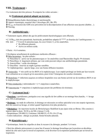 VIII. Traitement :
 Le traitement doit être précoce. Il comporte les volets suivants :
A) Traitement général adapté au terrain :
 Rééquilibration hydro électrolytique et nutritionnelle.
 Apport vitaminique, essentiel chez l’alcoolique (B1, B6, PP).
 O2 thpie en fonction des GDS avec prévention de la décompensation d’une affection sous-jacente (diabète…).
 Nursing.
B) Antibiothérapie :
 Traitement urgent, débuté dès que les prélèvements bactériologiques sont effectués.
 L’ATBthpie doit être parentérale, bactéricide, probabiliste adaptée II airement
en fonction de l’antibiogramme ++.
Elle doit :  Couvrir le pneumocoque, les cocci Gram (+), et les anaérobies.
 De diffusion pleurale.
 Active en milieux acide.
 Durée : 4 à 6 semaines.
 On dispose actuellement de nombreuses molécules efficaces :
 Bêta-lactamines : les plus utilisés :
 Pénicilline G : active sur les pneumocoques et les anaérobies (sauf Bacteroïdes fragilis  résistant).
 Pénicillines A: largement utilisées, par voie orale pouvant relayer une antibiothérapie parentérale.
 Amoxicilline + acide clavulanique.
 Oxacilline : réservée au staph à germes sensibles.
 Céphalosporines : spectre large, avec une bonne diffusion tissulaire.
 Aminosides  très actifs sur les BGN et le staphylocoque. Leur emploi prolongé est limité par leur toxicité.
Leur utilisation ne se conçoit qu’en association, pour éviter l’émergence de souches résistantes.
 Quinolones  infections acquises en milieux hospitalier avec une bonne activité sur de nombreux BGN et sur
le staphylocoque.
 Nitro-imidazolés ( métronidazole++)  empyèmes à anaérobies.
 Vancomycine  empyèmes à staphylocoque posant des problèmes de résistance.
C) Traitement local :
 Ponctions : quotidiennes, pratiquées avec une aiguille de fort calibre et un montage bien étanche, +/- lavage
avec SSI et antiseptique.
 Drainage : au stade de collection, le drainage est nécessaire en milieu spécialisé avec une asepsie rigoureuse,
doit être associé au lavage, et retirer quand l'aspiration n'est plus productive.
 Fibrinolyse : les injections locales de fibrinolytiques fluidifient le pus épais riche en fibrine. Elle consiste à
injecter dans le drain 30-50 cc de SSI, à laisser 2 à 4h.
- Streptokinase 250.000 UI, Urokinase 100.000 UI, rT-PA 10 à 25 mg.
- Contre-indications : allergie au produit, fistule broncho-pleurale.
D) Kinésithérapie :
 Systématique, limite les séquelles et donc le recours à la chirurgie, pendant 3 à 6 mois.
 Doit être débutée précocement et a pour but d’assurer le drainage bronchique par la position en décubitus
latéral du côté sain et par le travail en expiration, et de favoriser la ré-expansion pulmonaire par un travail en
inspiration.
 