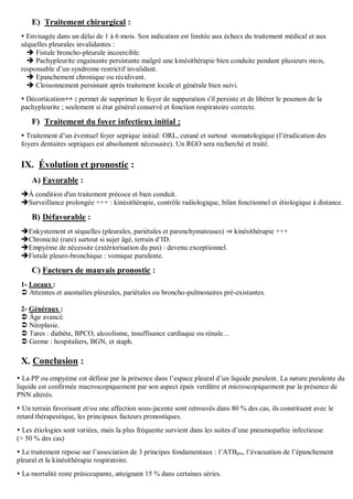 E) Traitement chirurgical :
 Envisagée dans un délai de 1 à 6 mois. Son indication est limitée aux échecs du traitement médical et aux
séquelles pleurales invalidantes :
 Fistule broncho-pleurale incoercible.
 Pachypleurite engainante persistante malgré une kinésithérapie bien conduite pendant plusieurs mois,
responsable d’un syndrome restrictif invalidant.
 Epanchement chronique ou récidivant.
 Cloisonnement persistant après traitement locale et générale bien suivi.
 Décortication++ : permet de supprimer le foyer de suppuration s'il persiste et de libérer le poumon de la
pachypleurite ; seulement si état général conservé et fonction respiratoire correcte.
F) Traitement du foyer infectieux initial :
 Traitement d’un éventuel foyer septique initial: ORL, cutané et surtout stomatologique (l’éradication des
foyers dentaires septiques est absolument nécessaire). Un RGO sera recherché et traité.
IX. Évolution et pronostic :
A) Favorable :
À condition d'un traitement précoce et bien conduit.
Surveillance prolongée +++ : kinésithérapie, contrôle radiologique, bilan fonctionnel et étiologique à distance.
B) Défavorable :
Enkystement et séquelles (pleurales, pariétales et parenchymateuses) ⇒ kinésithérapie +++
Chronicité (rare) surtout si sujet âgé, terrain d’ID.
Empyème de nécessite (extériorisation du pus) : devenu exceptionnel.
Fistule pleuro-bronchique : vomique purulente.
C) Facteurs de mauvais pronostic :
1- Locaux :
 Atteintes et anomalies pleurales, pariétales ou broncho-pulmonaires pré-existantes.
2- Généraux :
 Âge avancé.
 Néoplasie.
 Tares : diabète, BPCO, alcoolisme, insuffisance cardiaque ou rénale…
 Germe : hospitaliers, BGN, et staph.
X. Conclusion :
 La PP ou empyème est définie par la présence dans l’espace pleural d’un liquide purulent. La nature purulente du
liquide est confirmée macroscopiquement par son aspect épais verdâtre et microscopiquement par la présence de
PNN altérés.
 Un terrain favorisant et/ou une affection sous-jacente sont retrouvés dans 80 % des cas, ils constituent avec le
retard thérapeutique, les principaux facteurs pronostiques.
 Les étiologies sont variées, mais la plus fréquente survient dans les suites d’une pneumopathie infectieuse
(> 50 % des cas)
 Le traitement repose sur l’association de 3 principes fondamentaux : l’ATBpie, l’évacuation de l’épanchement
pleural et la kinésithérapie respiratoire.
 La mortalité reste préoccupante, atteignant 15 % dans certaines séries.
 