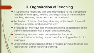 ii. Organization of Teaching
 It supplies the necessary skills and knowledge to the concerned
teacher for arranging, relating and organizing all the available
teaching –learning resources, men and material
 Realization of the set teaching –learning objectives in the most
effective, efficient and economic way.
 It talks about the ways and means of seeking cooperation of the
administration personnel, parent, and community.
 Developing teacher’s own competencies for better
communication including proper use of teaching methods, aids,
strategies..
 Organization and utilization of the available physical facilities and
resources for better teaching-learning.
 