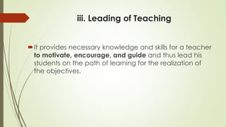 iii. Leading of Teaching
It provides necessary knowledge and skills for a teacher
to motivate, encourage, and guide and thus lead his
students on the path of learning for the realization of
the objectives.
 