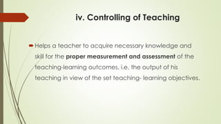 iv. Controlling of Teaching
Helps a teacher to acquire necessary knowledge and
skill for the proper measurement and assessment of the
teaching-learning outcomes. i.e. the output of his
teaching in view of the set teaching- learning objectives.
 