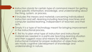  Instruction stands for certain type of command meant for getting
some specific information, knowledge, and understanding about
the thing, system, or process.
 It includes the means and materials concerning individualized
instruction and self –learning including teaching machines and
computer assisted learning, independent of teachers and their
acts.
 Simply it is a type of technology meant for bringing improvement
in the instructional process.
 IT, first try to plan what type of instruction and instructional
material are needed in a particular teaching–learning situation
and then suggests ways and means for utilization of this
instructional material for proper realization of objectives which
are mostly cognitive (development of knowledge and
understanding) in nature.
 