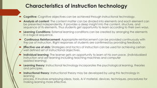 Characteristics of instruction technology
 Cognitive: Cognitive objectives can be achieved through instructional technology.
 Analysis of content: The content matter can be divided into elements and each element can
be presented independently. It provides a deep insight into the content, structure, and
sequence of its elements. Thus students get opportunity to learn according to their own ways.
 Learning Conditions: External learning conditions can be created by arranging the elements
in a logical sequence.
 Continuous Reinforcement: Appropriate reinforcement can be provided continuously with
the use of instruction. Right responses of students are confirmed by providing feedback.
 Effective use of aids: Strategies and tactics of instruction can be used for achieving certain
well defined set of instructional objectives.
 Individual learning: The learner gets an opportunity to learn at his own pace. (individualized
instruction and self learning including teaching machines and computer
assisted learning).
 Learning theory: Instructional technology incorporates the psychological learning, theories
and principles.
 Instructional theory: Instructional theory may be developed by using this technology in
learning
process. It involves employing ideas, tools, A-V material, devices, techniques, procedures for
making learning more effective.
 