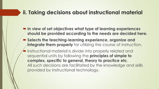 ii. Taking decisions about instructional material
 In view of set objectives what type of learning experiences
should be provided according to the needs are decided here.
 Selects the teaching-learning experience, organize and
integrate them properly for utilizing the course of instruction.
 Instructional material is divide into properly related and
sequential units by following the principles of simple to
complex, specific to general, theory to practice etc.
All such decisions are facilitated by the knowledge and skills
provided by instructional technology.
 