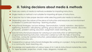 iii. Taking decisions about media & methods
 There are variety of media & methods available for imparting instructions.
 Single media or method is not suitable for imparting all types of instructions.
 A teacher has to take proper decision while selecting particular media & methods.
 Depending upon the nature of the piece of instruction and resources and environment
available in a particular teaching – learning situation.
 Instructional Strategies: Lecture strategy, Demonstration, tutorial, narration, description,
explaining, illustration, role playing, gaming, group discussion, question-answer, discovery
or heuristic, problem solving, excursion, assignment, brain storming, etc.
 Special instructional procedures for carrying out auto-instruction or self-learning like
programmed learning instruction, instruction carried out with the help of teaching
machines, computer assisted instruction, personalized system of Instruction(PSI) ,learner
controlled instruction etc.
 Cooperative or group instructional strategies like working on a project, living and learning
in a community, team teaching, etc.
 Knowledge and application of various types of A-V aids & instructional material like, radio,
TV, tape recorder, projectors, charts, maps, diagrams, models etc.
 