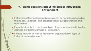 v. Taking decisions about the proper instructional
environment
 Instructional technology makes us aware or conscious regarding
the needs, selection, and organization of suitable instructional
environment.
 It emphasizes that a particular type of environment is suitable for
carrying out particular type of instruction.
 It helps teacher as well as learner for organization of type of
instructional environment.
 
