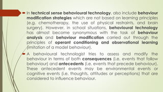  In technical sense behavioural technology, also include behaviour
modification strategies which are not based on learning principles
(e.g. chemotherapy, the use of physical restraints, and brain
surgery). However, in school situations, behavioural technology
has almost become synonymous with the task of behaviour
analysis and behaviour modification carried out through the
principles of operant conditioning and observational learning
(imitation of a model behaviour).
 A behavioural technologist tries to assess and modify the
behaviour in terms of both consequences (i.e. events that follow
behaviour) and antecedents (i.e. events that precede behaviour).
These antecedent events may be environmental events or
cognitive events (i.e. thoughts, attitudes or perceptions) that are
considered to influence behaviour.
 