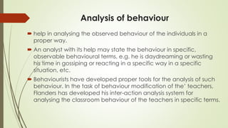 Analysis of behaviour
 help in analysing the observed behaviour of the individuals in a
proper way.
 An analyst with its help may state the behaviour in specific,
observable behavioural terms, e.g. he is daydreaming or wasting
his time in gossiping or reacting in a specific way in a specific
situation, etc.
 Behaviourists have developed proper tools for the analysis of such
behaviour. In the task of behaviour modification of the’ teachers,
Flanders has developed his inter-action analysis system for
analysing the classroom behaviour of the teachers in specific terms.
 