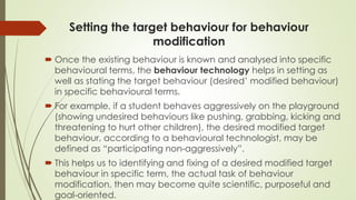 Setting the target behaviour for behaviour
modification
 Once the existing behaviour is known and analysed into specific
behavioural terms, the behaviour technology helps in setting as
well as stating the target behaviour (desired’ modified behaviour)
in specific behavioural terms.
 For example, if a student behaves aggressively on the playground
(showing undesired behaviours like pushing, grabbing, kicking and
threatening to hurt other children), the desired modified target
behaviour, according to a behavioural technologist, may be
defined as “participating non-aggressively”.
 This helps us to identifying and fixing of a desired modified target
behaviour in specific term, the actual task of behaviour
modification, then may become quite scientific, purposeful and
goal-oriented.
 