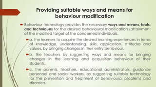 Providing suitable ways and means for
behaviour modification
 Behaviour technology provides the necessary ways and means, tools,
and techniques for the desired behavioural modification (attainment
of the modified target of the concerned individuals.
a. the learners to acquire the desired learning experiences in terms
of knowledge, understanding, skills, application, attitudes and
values, by bringing changes in their entry behaviour.
b. the teachers by suggesting ways and means for bringing
changes in the learning and acquisition behaviour of their
students.
c. the parents, teachers, educational administrators, guidance
personnel and social workers, by suggesting suitable technology
for the prevention and treatment of behavioural problems and
disorders.
 