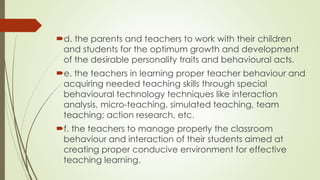 d. the parents and teachers to work with their children
and students for the optimum growth and development
of the desirable personality traits and behavioural acts.
e. the teachers in learning proper teacher behaviour and
acquiring needed teaching skills through special
behavioural technology techniques like interaction
analysis, micro-teaching, simulated teaching, team
teaching; action research, etc.
f. the teachers to manage properly the classroom
behaviour and interaction of their students aimed at
creating proper conducive environment for effective
teaching learning.
 
