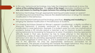  In this way, behavioural technology may help the interested individuals to know the
nature of the existing behaviour, the nature of the target (desirable modified) and the
way and means to meeting the gaps between the existing and target behaviours.
 Behaviour technology through appropriate learning principles based on operant
conditioning and social learning, induces the desired behaviour or brings the needed
modification in the behaviour.
 Two most important behavioural technology practices, shaping and modelling for
bringing the desired modification in the behaviour of students.
 i. In shaping technique (based on Skinner’s operant conditioning), a slightly modified or
improved behaviour is properly reinforced for attaining the desired degree of
modification in ones behaviour. Example, if a student works out only two mathematical
problems during a 20 minutes period a teacher is set to improve students problem-
solving behaviour by increasing his frequency to solve 10 problems (having appropriate
difficulty level) in that very duration he has to make attempt in this direction by
establishing a series of steps between the current level of performance, and the target
behaviour and also by providing appropriate reinforcement at each step. As soon as
the student progresses in some way, i.e. 3 to 4 problems in 20 minutes period or merely
tries in this direction he may be appropriately reinforced (rewarded for his
improvement). The process of pushing him towards the target behaviour, thus, may go
systematically’ by adopting an appropriate reinforcement schedule.
 