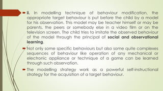  ii. In modelling technique of behaviour modification, the
appropriate target behaviour is put before the child by a model
for his observation. This model may be teacher himself or may be
parents, the peers or somebody else in a video film or on the
television screen. The child tries to imitate the observed behaviour
of the model through the principal of social and observational
learning.
 Not only some specific behaviours but also some quite complexes
sequences of behaviour like operation of any mechanical or
electronic appliance or technique of a game can be learned
through such observation.
 The modelling strategy work as a powerful self-instructional
strategy for the acquisition of a target behaviour.
 