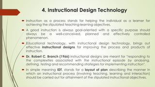 4. Instructional Design Technology
 Instruction as a process stands for helping the individual as a learner for
achieving the stipulated teaching-learning objectives.
 A good instruction is always goal-oriented with a specific purpose should
always be a well-conceived, planned and effectively controlled
phenomenon.
 Educational technology, with instructional design technology, brings out
effective instructional designs for improving the process and products of
instruction.
 Dr. Robert C. Branch (1966) instructional designs are meant for “responding to
the complexities associated with the instructional episode by analysing,
defining, testing and recommending strategies for implementing instruction".
 In simple meaning IDT, stands for a layout of plan describing the manner in
which an instructional process (involving teaching, learning and interaction)
should be carried out for attainment of the stipulated instructional objectives.
 