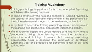 Training Psychology
 Training psychology simply stands for that part of Applied Psychology
which is used for training purposes.
 In training psychology the rules and principles of Applied Psychology
are applied to bring desirable improvement in the performance of
the trainees/learners with regard to certain learning acts or tasks.
 In the field of education, training psychology plays a leading role in
the planning and structuring of appropriate instructional designs.
 The instructional designs are usually defined as a kind of systematic
procedure to bring about learning or solve the problems of
education and training, it means that training psychology
appropriately helps in designing the framework or developing
systematic steps and procedure for performing a task or act quite
satisfactorily.
 
