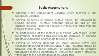 Basic Assumptions
 Teaching is the independent variable where learning is- the
dependent variable.
 Learning outcomes or training output cannot be improved by
learning theories. Therefore emphasis should be laid on the
teaching theories— learning conditions in teaching rather than the
learning theories only.
 The performance of the learner or a trainee with regard to the
performance of learning task can only be improved by planning
and structuring of the appropriate teaching tasks.
 Learning or training depends on some specific norms and
systematic designing of activities/tasks. A task, therefore, should be
analysed into its proper elements or components for creating
appropriate learning conditions to acquire the desired efficiency
with regard to the performance of the whole task.
 