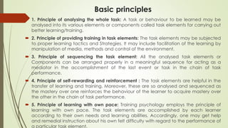 Basic principles
 1. Principle of analysing the whole task: A task or behaviour to be learned may be
analysed into its various elements or components called task elements for carrying out
better learning/training.
 2. Principle of providing training in task elements: The task elements may be subjected
to proper learning tactics and Strategies. It may include facilitation of the learning by
manipulation of media, methods and control of the environment.
 3. Principle of sequencing the task element: All the analysed task elements or
Components can be arranged properly in a meaningful sequence for acting as a
mediator in the accomplishment of the last event or task in the chain of task
performance.
 4. Principle of self-rewarding and reinforcement : The task elements are helpful in the
transfer of learning and training. Moreover, these are so analysed and sequenced as
the mastery over one reinforces the behaviour of the learner to acquire mastery over
the other in the chain of task performance.
 5. Principle of learning with own pace: Training psychology employs the principle of
learning with own pace. The task elements are accomplished by each learner
according to their own needs and learning abilities. Accordingly, one may get help
and remedial instruction about his own felt difficulty with regard to the performance of
a particular task element.
 