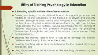 Utility of Training Psychology in Education
 1. Providing specific models of teacher education
 Training psychology has established its worth in suggesting appropriate
models of teacher education for the training of in service and students
teachers. Through its basic nature and Principles, it has helped on the
analysis of teaching task and identification of teaching skills, and this has
made possible the best suitable training programme for the training of
teachers according to the available resources and the prevailing
environment. Through the outcome of the various types of models it has
been possible to:
 organize the training tasks in such a way as to develop the internal
abilities and efficiency of the student teachers.
 develop teaching skills or teacher behaviour for the desired classroom
interaction; and
 bring improvement in the outcomes of the teaching performed by the
teachers.
 