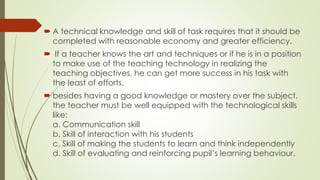  A technical knowledge and skill of task requires that it should be
completed with reasonable economy and greater efficiency.
 If a teacher knows the art and techniques or if he is in a position
to make use of the teaching technology in realizing the
teaching objectives, he can get more success in his task with
the least of efforts.
 besides having a good knowledge or mastery over the subject,
the teacher must be well equipped with the technological skills
like:
a. Communication skill
b. Skill of interaction with his students
c. Skill of making the students to learn and think independently
d. Skill of evaluating and reinforcing pupil’s learning behaviour.
 