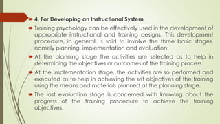  4. For Developing an Instructional System
 Training psychology can be effectively used in the development of
appropriate instructional and training designs. This development
procedure, in general, is said to involve the three basic stages,
namely planning, implementation and evaluation:
 At the planning stage the activities are selected as to help in
determining the objectives or outcomes of the training process.
 At the implementation stage, the activities are so performed and
executed as to help in achieving the set objectives of the training
using the means and materials planned at the planning stage.
 The last evaluation stage is concerned with knowing about the
progress of the training procedure to achieve the training
objectives.
 