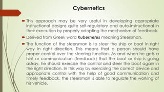 Cybernetics
 This approach may be very useful in developing appropriate
instructional designs quite self-regulatory and auto-instructional in
their execution by properly adopting the mechanism of feedback.
 Derived from Greek word Kubernetes meaning Steersman.
 The function of the steersman is to steer the ship or boat in right
way in right direction. This means that a person should have
proper control over the steering function. As and when he gets a
hint or communication (feedback) that the boat or ship is going
astray, he should exercise the control and steer the boat again in
the right direction. In this way by exercising the correct device and
appropriate control with the help of good communication and
timely feedback, the steersman is able to regulate the working of
his vehicle.
 