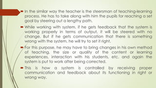  In the similar way the teacher is the steersman of teaching-learning
process. He has to take along with him the pupils for reaching a set
goal by steering out a lengthy path.
 While working with system, if he gets feedback that the system is
working properly in terms of output, it will be steered with no
change. But if he gets communication that there is something
wrong with the system, he will try to set it right.
 For this purpose, he may have to bring changes in his own method
of teaching, the size or quality of the content or learning
experiences, interaction with his students, etc. and again the
system is put to work after being corrected.
 This is how a system is controlled by receiving proper
communication and feedback about its functioning in right or
wrong way.
 