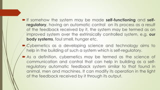  If somehow the system may be made self-functioning and self-
regulatory, having an automatic control on its process as a result
of the feedback received by it, the system may be termed as an
improved system over the extrinsically controlled system. e.g. our
body systems, foul smell, hunger etc.
 Cybernetics as a developing science and technology aims to
help in the building of such a system which is self-regulatory.
 As a definition, cybernetics may be termed as the science of
communication and control that can help in building as a self-
regulatory automatic feedback system similar to that found in
animal, men and machines. It can modify its operation in the light
of the feedback received by it through its output.
 