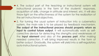 4. The output part of the teaching or instructional system will
instructional process in the form of the students’ responses,
acquisition of skills, change in attitude and interest, etc. It will also
throw light on the effectiveness of the system for the realization of
the set instructional objectives.
 5. For turning the usual system of instruction into a cybernetics
system, the main role is to be played by feedback mechanism.
The output of the instructional process should properly return as
input to control future output. It will automatically work as self-
corrective device for detecting the strengths and weaknesses of
the input element and also of the process part. After making
needed correction, it will bring improved results in the form of
better output. Gradually, the system will yield into a self-regulatory
auto-instructional system.
 